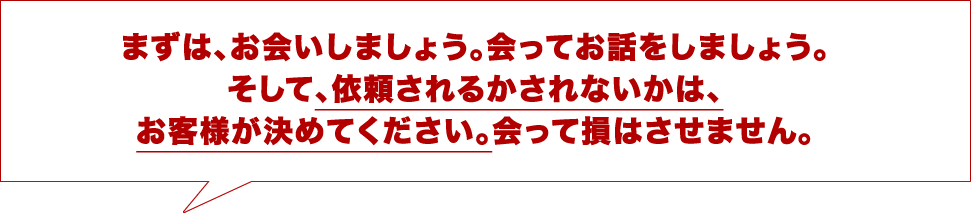 まずは、お会いしましょう。会ってお話をしましょう。そして、依頼されるかされないかは、お客様が決めてください。会って損はさせません。